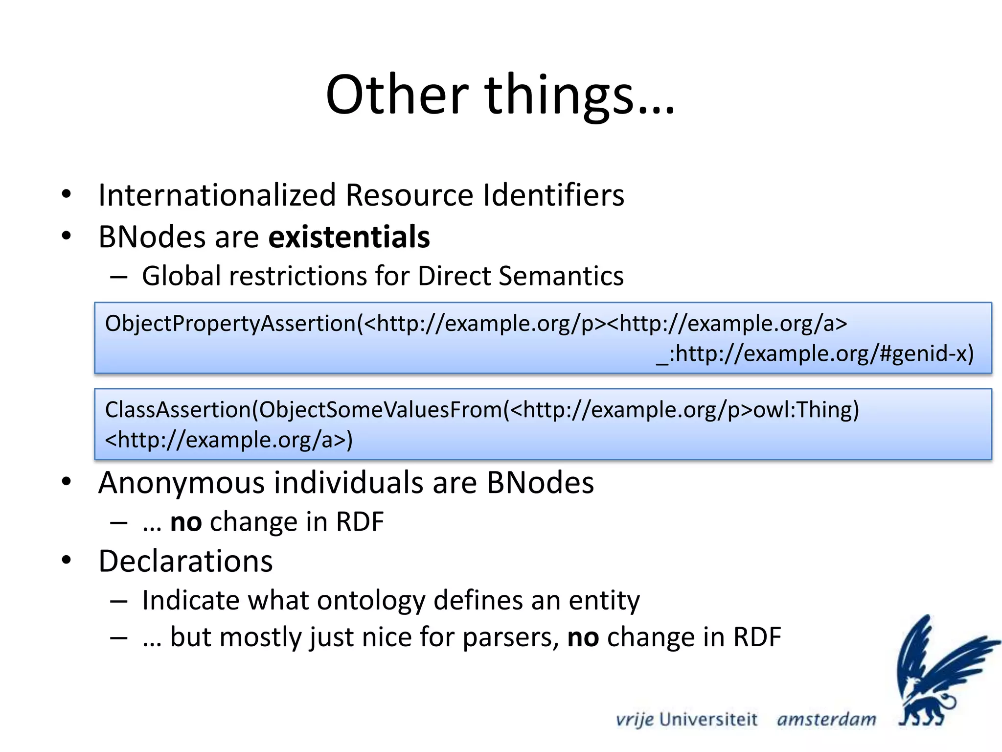 Other things…Internationalized Resource IdentifiersBNodes are existentialsGlobal restrictions for Direct SemanticsAnonymous individuals are BNodes… no change in RDFDeclarationsIndicate what ontology defines an entity… but mostly just nice for parsers, no change in RDFObjectPropertyAssertion(&lt;http://example.org/p&gt; &lt;http://example.org/a&gt; 											_:http://example.org/#genid-x)ClassAssertion(ObjectSomeValuesFrom(&lt;http://example.org/p&gt; owl:Thing) 												   &lt;http://example.org/a&gt;)