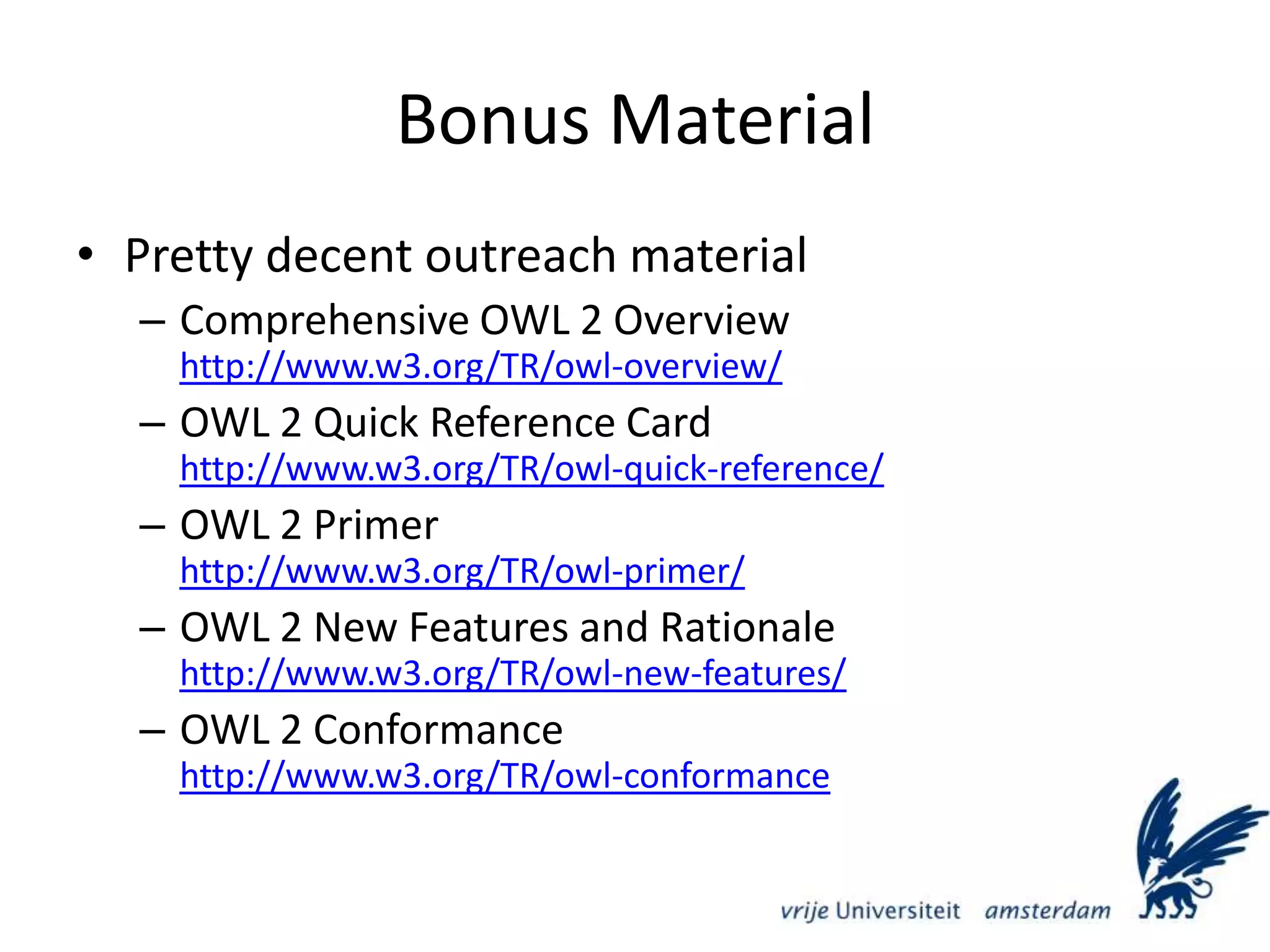 Bonus MaterialPretty decent outreach materialComprehensive OWL 2 Overviewhttp://www.w3.org/TR/owl-overview/OWL 2 Quick Reference Cardhttp://www.w3.org/TR/owl-quick-reference/OWL 2 Primerhttp://www.w3.org/TR/owl-primer/OWL 2 New Features and Rationalehttp://www.w3.org/TR/owl-new-features/OWL 2 Conformancehttp://www.w3.org/TR/owl-conformance