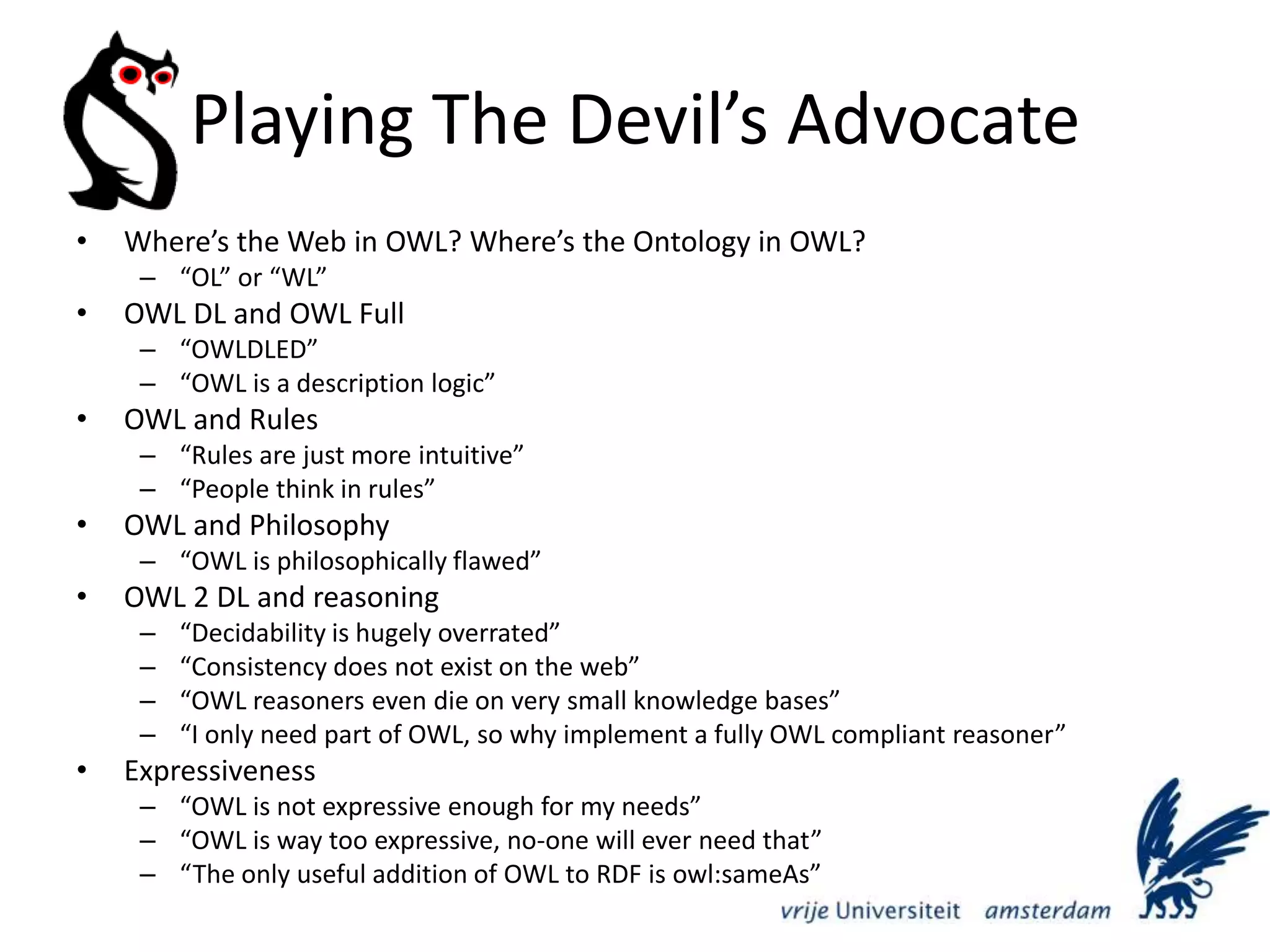 Playing The Devil’s AdvocateWhere’s the Web in OWL? Where’s the Ontology in OWL?“OL” or “WL”OWL DL and OWL Full“OWLDLED”“OWL is a description logic”OWL and Rules“Rules are just more intuitive”“People think in rules”OWL and Philosophy“OWL is philosophically flawed”OWL 2 DL and reasoning“Decidability is hugely overrated”“Consistency does not exist on the web”“OWL reasoners even die on very small knowledge bases”“I only need part of OWL, so why implement a fully OWL compliant reasoner”Expressiveness“OWL is not expressive enough for my needs”“OWL is way too expressive, no-one will ever need that”“The only useful addition of OWL to RDF is owl:sameAs”