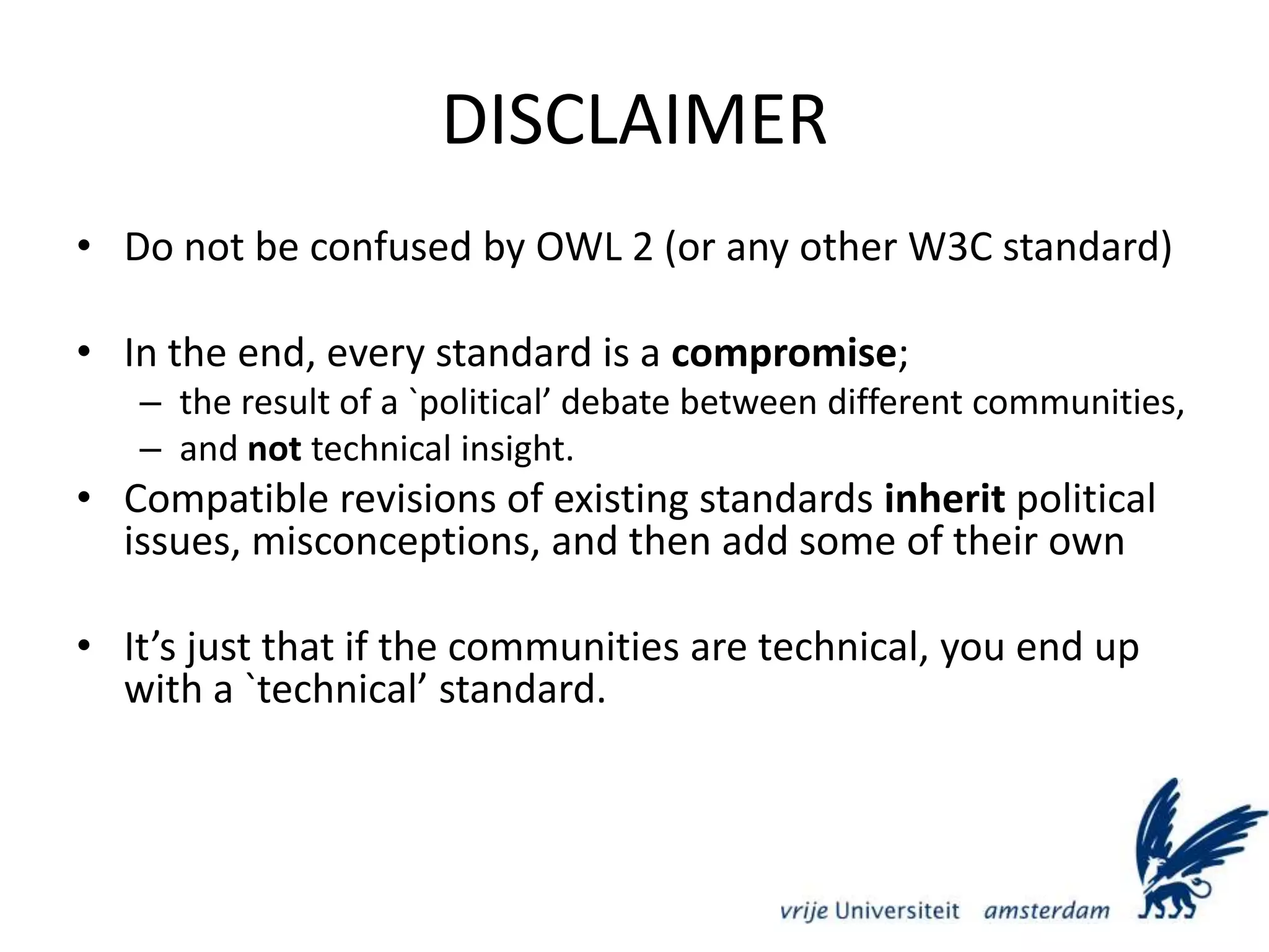 DISCLAIMERDo not be confused by OWL 2 (or any other W3C standard)In the end, every standard is a compromise;the result of a `political’ debate between different communities, and not technical insight.Compatible revisions of existing standards inherit political issues, misconceptions, and then add some of their ownIt’s just that if the communities are technical, you end up with a `technical’ standard. 