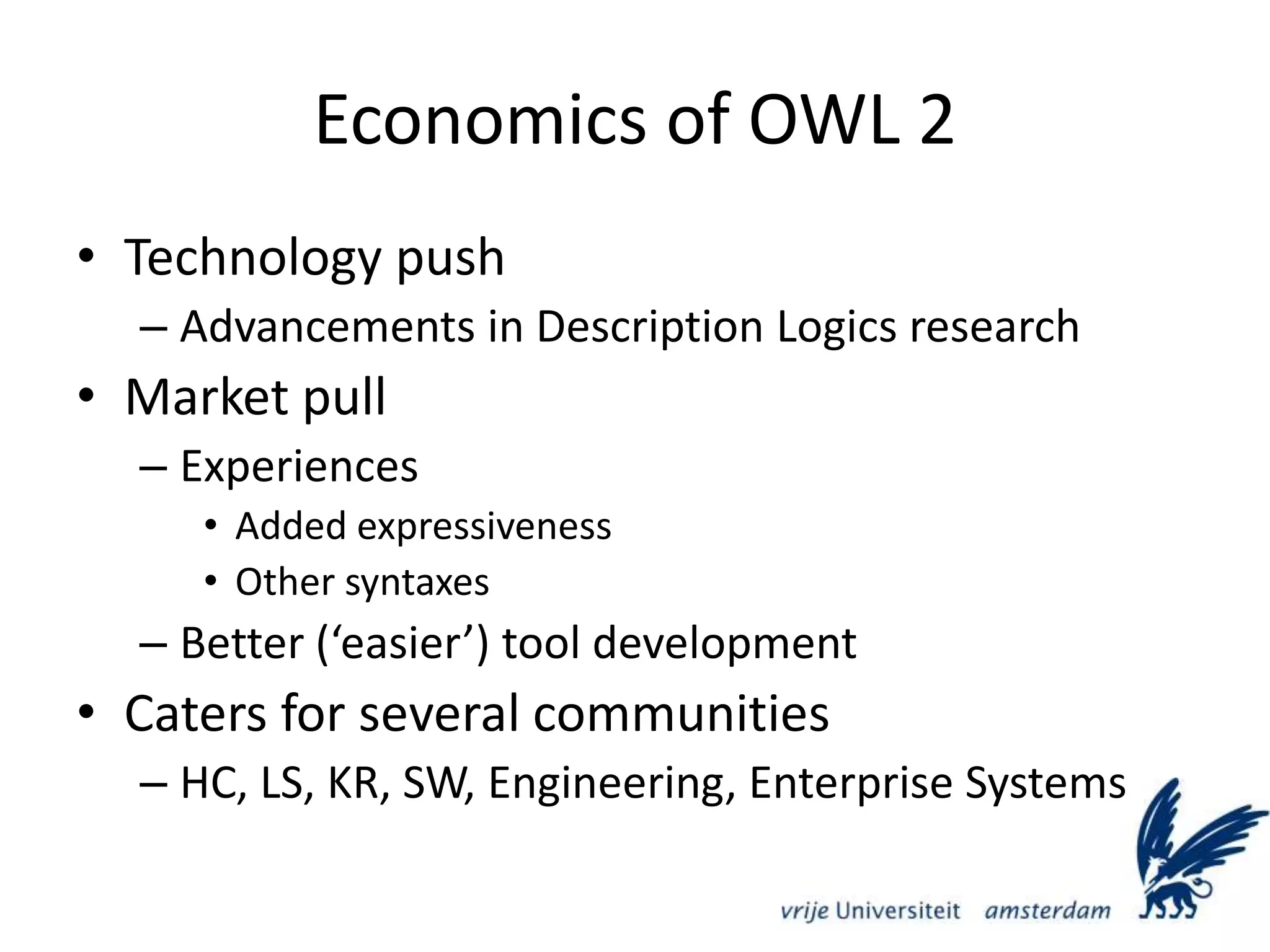 Economics of OWL 2Technology pushAdvancements in Description Logics researchMarket pullExperiencesAdded expressivenessOther syntaxesBetter (‘easier’) tool developmentCaters for several communitiesHC, LS, KR, SW, Engineering, Enterprise Systems 