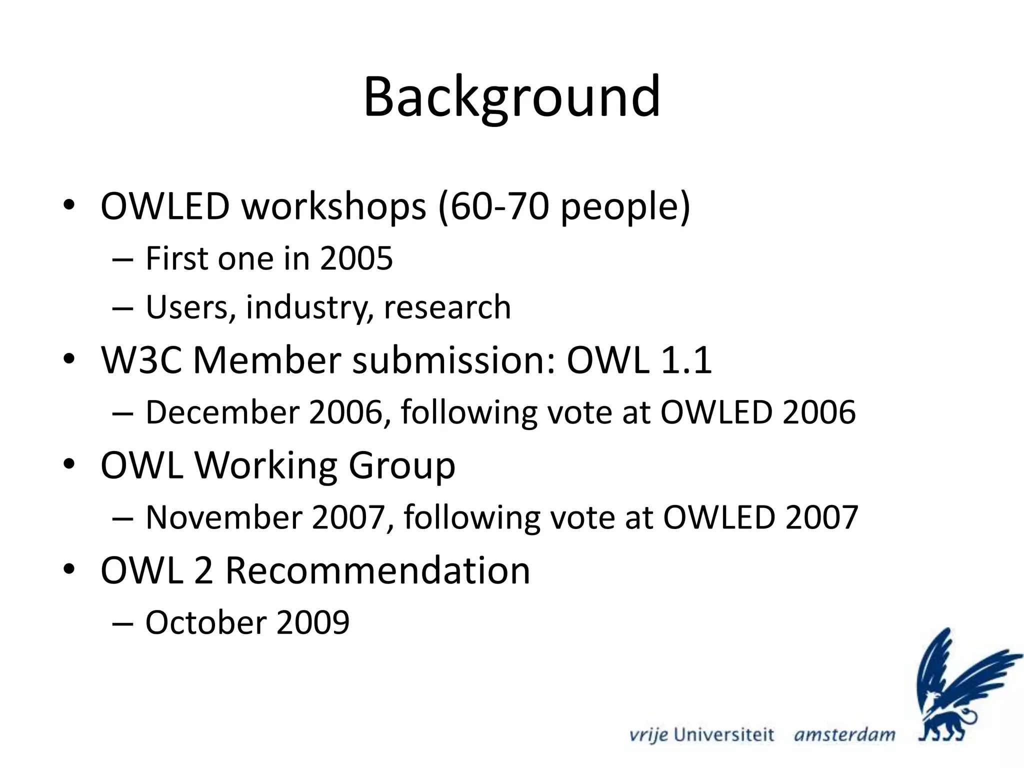 BackgroundOWLED workshops (60-70 people)First one in 2005Users, industry, researchW3C Member submission: OWL 1.1December 2006, following vote at OWLED 2006OWL Working GroupNovember 2007, following vote at OWLED 2007OWL 2 RecommendationOctober 2009