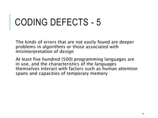 CODING DEFECTS - 5
The kinds of errors that are not easily found are deeper
problems in algorithms or those associated with
misinterpretation of design
At least five hundred (500) programming languages are
in use, and the characteristics of the languages
themselves interact with factors such as human attention
spans and capacities of temporary memory
10
 