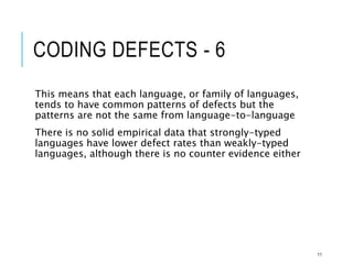 CODING DEFECTS - 6
This means that each language, or family of languages,
tends to have common patterns of defects but the
patterns are not the same from language-to-language
There is no solid empirical data that strongly-typed
languages have lower defect rates than weakly-typed
languages, although there is no counter evidence either
11
 