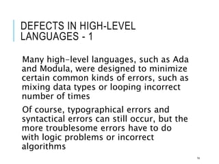 DEFECTS IN HIGH-LEVEL
LANGUAGES - 1
Many high-level languages, such as Ada
and Modula, were designed to minimize
certain common kinds of errors, such as
mixing data types or looping incorrect
number of times
Of course, typographical errors and
syntactical errors can still occur, but the
more troublesome errors have to do
with logic problems or incorrect
algorithms
14
 