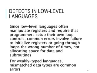 DEFECTS IN LOW-LEVEL
LANGUAGES
Since low-level languages often
manipulate registers and require that
programmers setup their own loop
controls, common errors involve failure
to initialize registers or going through
loops the wrong number of times, not
allocating space for data and
subroutines
For weakly-typed languages,
mismatched data types are common
errors 17
 