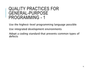 QUALITY PRACTICES FOR
GENERAL-PURPOSE
PROGRAMMING - 1
Use the highest-level programming language possible
Use integrated development environments
Adopt a coding standard that prevents common types of
defects
18
 