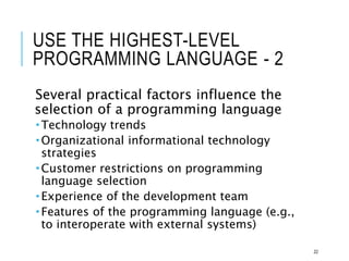 USE THE HIGHEST-LEVEL
PROGRAMMING LANGUAGE - 2
Several practical factors influence the
selection of a programming language
 Technology trends
 Organizational informational technology
strategies
 Customer restrictions on programming
language selection
 Experience of the development team
 Features of the programming language (e.g.,
to interoperate with external systems)
22
 