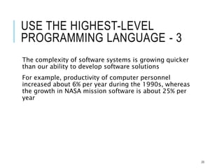 USE THE HIGHEST-LEVEL
PROGRAMMING LANGUAGE - 3
The complexity of software systems is growing quicker
than our ability to develop software solutions
For example, productivity of computer personnel
increased about 6% per year during the 1990s, whereas
the growth in NASA mission software is about 25% per
year
23
 