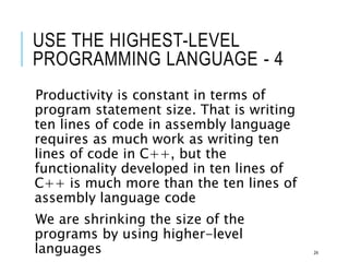 USE THE HIGHEST-LEVEL
PROGRAMMING LANGUAGE - 4
Productivity is constant in terms of
program statement size. That is writing
ten lines of code in assembly language
requires as much work as writing ten
lines of code in C++, but the
functionality developed in ten lines of
C++ is much more than the ten lines of
assembly language code
We are shrinking the size of the
programs by using higher-level
languages 24
 