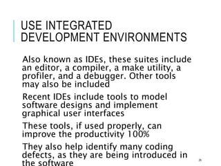 USE INTEGRATED
DEVELOPMENT ENVIRONMENTS
Also known as IDEs, these suites include
an editor, a compiler, a make utility, a
profiler, and a debugger. Other tools
may also be included
Recent IDEs include tools to model
software designs and implement
graphical user interfaces
These tools, if used properly, can
improve the productivity 100%
They also help identify many coding
defects, as they are being introduced in 26
 