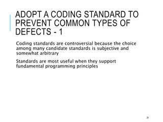 ADOPT A CODING STANDARD TO
PREVENT COMMON TYPES OF
DEFECTS - 1
Coding standards are controversial because the choice
among many candidate standards is subjective and
somewhat arbitrary
Standards are most useful when they support
fundamental programming principles
28
 