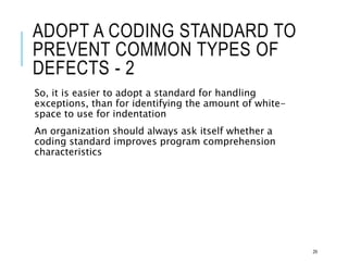 ADOPT A CODING STANDARD TO
PREVENT COMMON TYPES OF
DEFECTS - 2
So, it is easier to adopt a standard for handling
exceptions, than for identifying the amount of white-
space to use for indentation
An organization should always ask itself whether a
coding standard improves program comprehension
characteristics
29
 