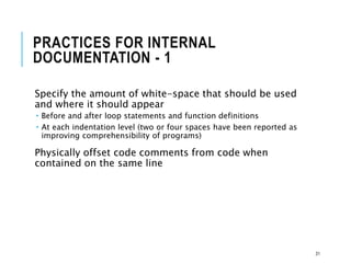 PRACTICES FOR INTERNAL
DOCUMENTATION - 1
Specify the amount of white-space that should be used
and where it should appear
 Before and after loop statements and function definitions
 At each indentation level (two or four spaces have been reported as
improving comprehensibility of programs)
Physically offset code comments from code when
contained on the same line
31
 