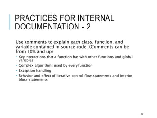 PRACTICES FOR INTERNAL
DOCUMENTATION - 2
Use comments to explain each class, function, and
variable contained in source code. (Comments can be
from 10% and up)
 Key interactions that a function has with other functions and global
variables
 Complex algorithms used by every function
 Exception handling
 Behavior and effect of iterative control flow statements and interior
block statements
32
 
