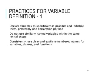 PRACTICES FOR VARIABLE
DEFINITION - 1
Declare variables as specifically as possible and initialize
them, preferably one declaration per line
Do not use similarly named variables within the same
lexical scope
Consistently, use clear and easily remembered names for
variables, classes, and functions
34
 