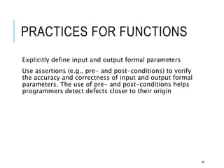 PRACTICES FOR FUNCTIONS
Explicitly define input and output formal parameters
Use assertions (e.g., pre- and post-conditions) to verify
the accuracy and correctness of input and output formal
parameters. The use of pre- and post-conditions helps
programmers detect defects closer to their origin
38
 