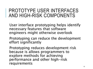 PROTOTYPE USER INTERFACES
AND HIGH-RISK COMPONENTS
User interface prototyping helps identify
necessary features that software
engineers might otherwise overlook
Prototyping can reduce the development
effort significantly
Prototyping reduces development risk
because is allows programmers to
explore methods for achieving
performance and other high-risk
requirements
43
 