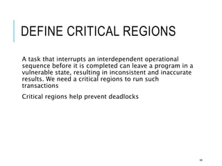 DEFINE CRITICAL REGIONS
A task that interrupts an interdependent operational
sequence before it is completed can leave a program in a
vulnerable state, resulting in inconsistent and inaccurate
results. We need a critical regions to run such
transactions
Critical regions help prevent deadlocks
44
 