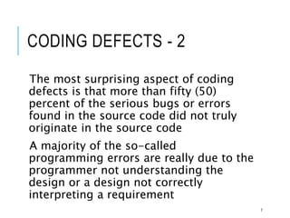 CODING DEFECTS - 2
The most surprising aspect of coding
defects is that more than fifty (50)
percent of the serious bugs or errors
found in the source code did not truly
originate in the source code
A majority of the so-called
programming errors are really due to the
programmer not understanding the
design or a design not correctly
interpreting a requirement
7
 