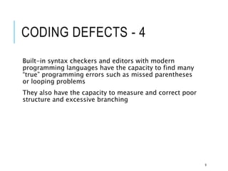 CODING DEFECTS - 4
Built-in syntax checkers and editors with modern
programming languages have the capacity to find many
“true” programming errors such as missed parentheses
or looping problems
They also have the capacity to measure and correct poor
structure and excessive branching
9
 