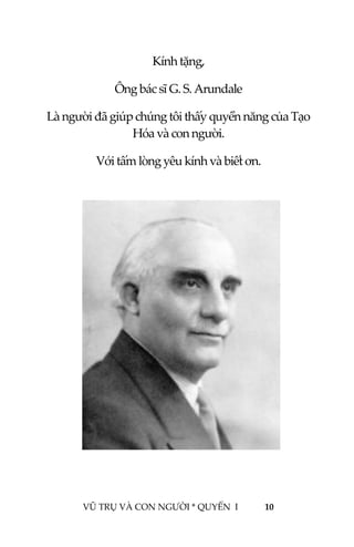  
 
VŨ TRỤ VÀ CON NGƯỜI * QUYỂN  I            10 
 
Kính tặng, 
Ông bác sĩ G. S. Arundale 
Là người đã giúp chúng tôi thấy quyền năng của Tạo 
Hóa và con người. 
Với tấm lòng yêu kính và biết ơn. 
 