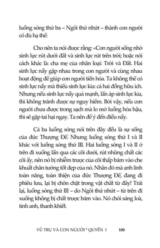  
 
VŨ TRỤ VÀ CON NGƯỜI * QUYỂN  I            100 
 
luồng sóng thứ ba – Ngôi thứ nhứt – thành con người 
có đủ hạ thể: 
Cho nên ta nói được rằng: «Con người sống nhờ 
sinh lực rút dưới đất và sinh lực rút trên trời; hoặc nói 
cách khác là: cha mẹ của nhân loại: Trời và Đất. Hai 
sinh lực nầy gặp nhau trong con người và cùng nhau 
hoạt động để giúp con người tiến hóa. Ta không thể có 
sinh lực nầy mà thiếu sinh lực kia: cả hai đồng hữu ích. 
Nhưng nếu sinh lực nầy quá mạnh, lấn áp sinh lực kia, 
thì không tránh được sự nguy hiểm. Bởi vậy, nếu con 
người chưa được trong sạch mà lo mở luồng hỏa hậu, 
thì sẽ gặp tai hại ngay. Ta nên để ý đến điều nầy. 
Cả ba luồng sóng nói trên đây đều là sự sống 
của đức Thượng Đế. Nhưng luồng sóng thứ I và II 
khác với luồng sóng thứ III. Hai luồng sóng I và II ở 
trên đi xuống lần qua các cõi dưới, rút những chất các 
cõi ấy, nên nó bị nhiễm trược của cõi thấp bám vào che 
khuất chân tướng tốt đẹp của nó. Nhân đó mà anh linh 
toàn  năng,  toàn  thiện  của  đức  Thượng  Đế,  đang  đi 
phiêu lưu, lại bị chôn chặt trong vật chất từ đây! Trái 
lại, luồng sóng thứ III – do Ngôi thứ nhứt – từ trên đi 
xuống không bị chất trược bám vào. Nó chói sáng loà, 
tinh anh, thanh khiết.   
 