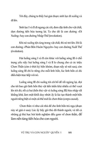  
 
VŨ TRỤ VÀ CON NGƯỜI * QUYỂN  I            101 
 
Tới đây, chúng ta thấy hai giai đoạn: sinh lực đi xuống và 
đi lên. 
Sinh lực I và II đi ngang các cõi, đem đặc tính cho vật chất, 
dọn  đường  tiến  hóa  tương  lai.  Ta  cho  đó  là  con  đường  «Đi 
Xuống» hay con đường Nhập Thế (involution). 
Khi nó xuống tột cùng trong vật chất, thì nó trở lên. Đó là 
con đường «Phản Bổn Huờn Nguyên» hay con đường Xuất Thế 
(évolution). 
Hai luồng sóng I và II còn khác với luồng sóng III ở chỗ 
trọng yếu nầy: hai luồng sóng I và II lo chung cho cả ức triệu 
Chơn Thần (còn ở thời kỳ hồn khóm, đoạn nầy sẽ nói sau), còn 
luồng sóng III chỉ lo riêng cho mỗi linh hồn, lúc linh hồn có đủ 
điều kiện trực tiếp với nó. 
Luồng sóng III chỉ xuống tới cõi bồ đề rồi ngừng lại, đợi 
cho tới bao giờ linh hồn thú vật tiến triển khá nhiều có thể vượt 
lên tới đó, rồi cả hai (hồn thú vật và luồng sóng III) hòa nhập rất 
khắng khít, làm một khối duy nhứt: ấy là lúc tạo thành một hồn 
người riêng biệt có một cái thể mới là: chơn thân (corps causal).      
 Chơn thân ví như cái nhà để cho linh hồn trú ngụ (đoạn 
này sẽ giải ở sau). Lúc ấy bấy giờ thú đã thành người, và tất cả 
những gì thú học hỏi kinh nghiệm đều gom về chơn thân, để 
làm nền tảng tiến hóa cho con người. 
 