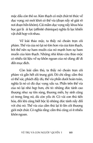  
 
VŨ TRỤ VÀ CON NGƯỜI * QUYỂN  I            103 
 
mặc dầu còn thô sơ. Kim thạch có một chút trí thức về 
dục vọng; nó mới khởi có thể vía (đoạn nầy sẽ giải rõ 
nơi đoạn hồn khóm). Cái mầm dục vọng nầy khoa hóa 
học gọi là  ái lực (affinité chimique) nghĩa là lực khiến 
vật chất hợp với nhau. 
Về  loài  thảo  mộc,  ta  thấy  nó  choán  trọn  cõi 
phàm. Thể vía của nó lại nở lớn hơn vía của kim thạch, 
bởi thế nên sự ham muốn của nó mạnh hơn sự ham 
muốn của kim thạch. Những nhà khảo cứu thảo mộc 
có nhiều tài liệu về sự khôn ngoan của nó dùng để đi 
đến mục đích. 
Còn  loài  cầm  thú,  ta  thấy  nó  choán  trọn  cõi 
phàm và gần hết cõi trung giới. Đó chỉ rằng: cầm thú 
có thể xác, phách đầy đủ, thể vía phần dưới hoàn toàn, 
nghĩa là nó có đủ dục vọng xấu xa. Phần trên thể vía 
của nó lại nhỏ hẹp hơn, chỉ tỏ: những đức tánh cao 
thượng như: sự tôn sùng, thương mến, hy sinh cũng 
có trong lòng nó, dù còn yếu ớt. Có vài con thú tiến 
hóa, đôi khi cũng biết bộc lộ những đức tánh nầy đối 
với chủ nó. Thể vía của cầm thú lại ló lên cõi thượng 
giới một chút. Có nghĩa rằng: cầm thú cũng có ít nhiều 
khôn ngoan. 
 