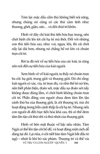  
 
VŨ TRỤ VÀ CON NGƯỜI * QUYỂN  I            104 
 
Tóm lại: mặc dầu cầm thú không biết nói năng, 
nhưng  chúng  nó  cũng  có  các  thứ  cảm  tình  như: 
thương, ghét, giận, oán… và đôi chút trí khôn. 
Hình vẽ đây chỉ loài thú tiến hóa bực trung, nên 
chót hình chỉ lên tới cõi hạ trí mà thôi. Đối với những 
con thú tiến hóa cao, như: voi, ngựa, khỉ, thì cái chót 
nầy lại dài hơn, nhưng nó chẳng hề nở lớn và choán 
trọn cõi trí. 
Bởi ta đã nói về sự tiến hóa của các loài, ta cũng 
nên nói đến sự tiến hóa của loài người.  
Xem hình vẽ về loài người, ta thấy nó choán trọn 
ba cõi: hạ giới, trung giới và thượng giới. Đó chỉ rằng: 
loài người có xác, vía, trí trọn đủ, và nhờ thể trí nở lớn, 
nên biết phân biện, đoán xét, mặc dầu sự đoán xét nầy 
không được đúng lắm, vì chót hình không choán trọn 
cõi trí. Phần đông con người chưa đem tâm lên tận 
cảnh thứ ba của thượng giới, là cõi thượng trí, mà chỉ 
hoạt động trong bốn cảnh thấp là cõi hạ trí. Nhưng nếu 
con người đi đến bực tiến hóa khá cao, thì có thể đem 
tâm lên tận cõi thứ nhì và thứ nhứt của thượng giới. 
Hình vẽ bên mặt thuộc về bậc siêu nhân. Tâm 
Ngài có thể lên tận cõi bồ đề, và hoạt động một cách dễ 
dàng tại đó. Lại nữa, ở cõi niết bàn tâm Ngài bắt đầu tỏ 
ngộ – nhứt là khi bỏ xác phàm. Thượng trí và thể vía 
 