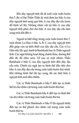  
 
VŨ TRỤ VÀ CON NGƯỜI * QUYỂN  I            107 
 
Khi dãy nguyệt tinh đã đi suốt cuộc tuần hườn 
thứ 7, thì vị Đại Thiên Thần ấy mới đem lực bầu A của 
dãy nguyệt tinh sang qua bầu A của dãy địa cầu (xem 
đồ hình số 26). Những nhân vật tại bầu A của dãy 
nguyệt tinh phải chờ cho bầu A của dãy địa cầu làm 
xong mới dời đến ở.  
Người ta biết rằng: trong cuộc tuần hườn thứ 7, 
một nhóm La Hán ở bầu A, B, C của dãy nguyệt tinh 
đến giúp vào sự kiến thiết của dãy địa cầu. Các vị La 
Hán nầy lấy quý danh là Barishads hay là Thần nguyệt 
tinh. Các ngài không hoạt động chánh thức, dường thể 
đến  đó  để  nhìn  xem.  Về  sau  có  một  nhóm  Thần 
Barishads ở bầu G của dãy nguyệt tinh đến dãy địa 
cầu nữa. Chính các ngài tạo ra hình thể đầu tiên cho 
bầu A của dãy địa cầu trong cuộc tuần hườn thứ nhứt. 
Khi những hình thể đã tạo xong, thì các linh hồn ở 
nguyệt tinh mới đến chiếm. 
Các vị Thần Barishads ở bầu F đến tạo ra hình 
thể trí cho nhân vật trong cuộc tuần hườn thứ hai. 
Các vị Thần Barishads bầu E đến tạo ra hình thể 
vía cho nhân vật trong cuộc tuần hườn thứ ba. 
Các vị Thần Barishads ở bầu D (là nguyệt tinh) 
đến  tạo  ra  thể  phách  cho  nhân  vật  trong  cuộc  tuần 
hườn thứ tư. 
 