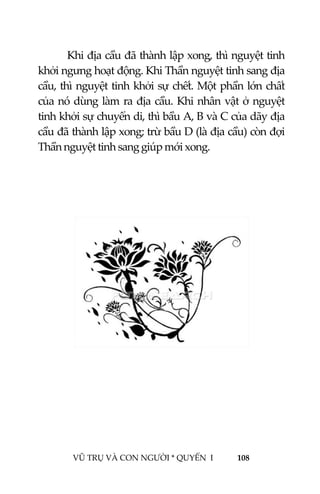  
 
VŨ TRỤ VÀ CON NGƯỜI * QUYỂN  I            108 
 
Khi địa cầu đã thành lập xong, thì nguyệt tinh 
khởi ngưng hoạt động. Khi Thần nguyệt tinh sang địa 
cầu, thì nguyệt tinh khởi sự chết. Một phần lớn chất 
của nó dùng làm ra địa cầu. Khi nhân vật ở nguyệt 
tinh khởi sự chuyển di, thì bầu A, B và C của dãy địa 
cầu đã thành lập xong; trừ bầu D (là địa cầu) còn đợi 
Thần nguyệt tinh sang giúp mới xong. 
 
 