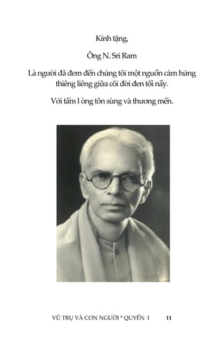  
 
VŨ TRỤ VÀ CON NGƯỜI * QUYỂN  I            11 
 
Kính tặng, 
Ông N. Sri Ram 
Là người đã đem đến chúng tôi một nguồn cảm hứng 
thiêng liêng giữa cõi đời đen tối nầy. 
Với tấm l òng tôn sùng và thương mến. 
 
