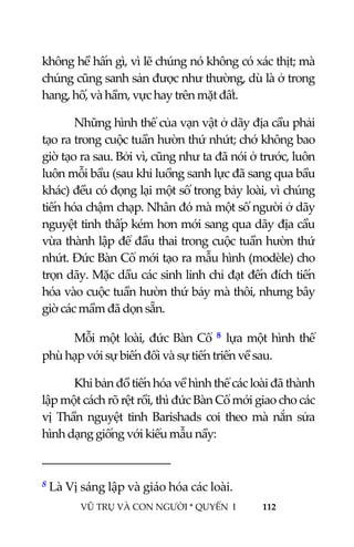  
 
VŨ TRỤ VÀ CON NGƯỜI * QUYỂN  I            112 
 
không hề hấn gì, vì lẽ chúng nó không có xác thịt; mà 
chúng cũng sanh sản được như thường, dù là ở trong 
hang, hố, và hầm, vực hay trên mặt đất. 
Những hình thể của vạn vật ở dãy địa cầu phải 
tạo ra trong cuộc tuần hườn thứ nhứt; chớ không bao 
giờ tạo ra sau. Bởi vì, cũng như ta đã nói ở trước, luôn 
luôn mỗi bầu (sau khi luồng sanh lực đã sang qua bầu 
khác) đều có đọng lại một số trong bảy loài, vì chúng 
tiến hóa chậm chạp. Nhân đó mà một số người ở dãy 
nguyệt tinh thấp kém hơn mới sang qua dãy địa cầu 
vừa thành lập để đầu thai trong cuộc tuần hườn thứ 
nhứt. Đức Bàn Cổ mới tạo ra mẫu hình (modèle) cho 
trọn dãy. Mặc dầu các sinh linh chỉ đạt đến đích tiến 
hóa vào cuộc tuần hườn thứ bảy mà thôi, nhưng bây 
giờ các mầm đã dọn sẵn. 
Mỗi một loài, đức Bàn Cổ  8 lựa một hình thể 
phù hạp với sự biến đổi và sự tiến triển về sau. 
Khi bản đồ tiến hóa về hình thể các loài đã thành 
lập một cách rõ rệt rồi, thì đức Bàn Cổ mới giao cho các 
vị  Thần  nguyệt  tinh  Barishads  coi  theo  mà  nắn  sửa 
hình dạng giống với kiểu mẫu nầy: 
                                           
8 Là Vị sáng lập và giáo hóa các loài. 
 