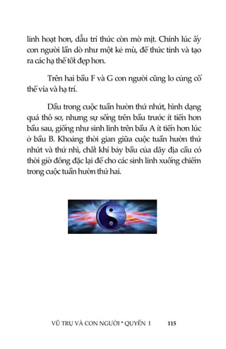  
 
VŨ TRỤ VÀ CON NGƯỜI * QUYỂN  I            115 
 
linh hoạt hơn, dẫu trí thức còn mờ mịt. Chính lúc ấy 
con người lần dò như một kẻ mù, để thức tỉnh và tạo 
ra các hạ thể tốt đẹp hơn. 
Trên hai bầu F và G con người cũng lo củng cố 
thể vía và hạ trí. 
Dầu trong cuộc tuần hườn thứ nhứt, hình dạng 
quá thô sơ, nhưng sự sống trên bầu trước ít tiến hơn 
bầu sau, giống như sinh linh trên bầu A ít tiến hơn lúc 
ở bầu B. Khoảng thời gian giữa cuộc tuần hườn thứ 
nhứt và thứ nhì, chất khí bảy bầu của dãy địa cầu có 
thời giờ đông đặc lại để cho các sinh linh xuống chiếm 
trong cuộc tuần hườn thứ hai.   
 