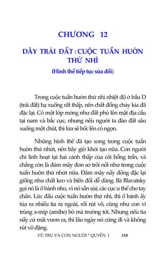  
 
VŨ TRỤ VÀ CON NGƯỜI * QUYỂN  I            118 
 
1 3CHƯƠNG   12 
DÃY  TRÁI  ĐẤT : CUỘC  TUẦN  HUỜN  
THỨ  NHÌ 
(Hình thể tiếp tục sửa đổi) 
 
Trong cuộc tuần hườn thứ nhì nhiệt độ ở bầu D 
(trái đất) hạ xuống rất thấp, nên chất đồng chảy kia đã 
đặc lại. Có một lớp mỏng như đất phủ lên mặt địa cầu 
tại nam và bắc cực, nhưng nếu người ta đào đất sâu 
xuống một chút, thì lửa sẽ bốc lên có ngọn. 
Những hình thể đã tạo xong trong cuộc tuần 
huờn thứ nhứt, nên bây giờ khỏi tạo nữa. Con người 
chỉ linh hoạt tại hai cảnh thấp của cõi hồng trần, và 
chẳng còn là đám mây đơn sơ trôi nổi như trong cuộc 
tuần hườn thứ nhứt nữa. Đám mây nầy đông đặc lại 
giống như chất keo và biến đổi dễ dàng. Bà Blavatsky 
gọi nó là ổ bánh nho, vì nó sần sùi; các cục u thế cho tay 
chân. Lúc đầu cuộc tuần hườn thứ nhì, thì ổ bánh ấy 
túa ra nhiều tia ra ngoài, rồi rút vô, cũng như con vi 
trùng a‐míp (amibe) bò mà trường tới. Nhưng nếu tia 
nầy cứ mãi vươn ra, thì lâu ngày nó cứng đi và không 
rút vô đặng. 
 