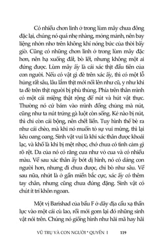  
 
VŨ TRỤ VÀ CON NGƯỜI * QUYỂN  I            119 
 
Có nhiều chơn linh ở trong lùm mây chưa đông 
đặc lại, chúng nó quá nhẹ nhàng, mỏng mảnh, nên bay 
liệng nhởn nhơ trên không khí nóng bức của thời bấy 
giờ. Cũng có những chơn linh ở trong lùm mây đặc 
hơn, nên hạ xuống đất, bò lết, nhưng không một ai 
đứng được. Lùm mây ấy là cái xác thịt đầu tiên của 
con người. Nếu có vật gì đè trên xác ấy, thì có một lỗ 
hủng rất sâu, lâu lắm thịt mới nổi lên như cũ, y như khi 
ta đè trên thịt người bị phù thủng. Phía trên thân mình 
có một cái miệng thật rộng để nút và hút vật thực. 
Thường  nó  cứ  bám  vào  mình  đồng  chủng  mà  nút, 
cũng như ta nút trứng gà luột còn sống. Kẻ nào bị nút, 
thì chỉ còn cái bộng, nên chết liền. Tuy hình thể bè ra 
như cái chèo, mà khi nó muốn tỏ sự vui mừng, thì lại 
kêu oang oang. Sinh vật vui là khi xác thân được khoái 
lạc, và khổ là khi bị mệt nhọc, chớ chưa có tình cảm gì 
rõ rệt. Da của nó có răng cưa như vỏ cua và có nhiều 
màu. Về sau xác thân ấy bớt dị hình, nó có dáng con 
người hơn, nhưng đi chưa được, chỉ bò như sâu. Về 
sau nữa, nhứt là ở gần miền bắc cực, xác ấy có thêm 
tay chân, nhưng cũng chưa đứng đặng. Sinh vật có 
chút ít trí khôn ngoan. 
Một vị Barishad của bầu F ở dãy địa cầu xạ thần 
lực vào một cái cù lao, rồi mới gom lại đó những sinh 
vật nói trên. Chúng nó giống hình như hãi mã hay hãi 
 