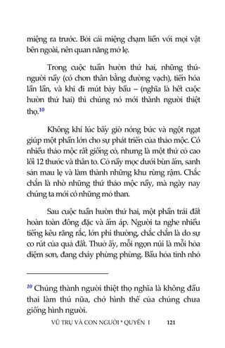  
 
VŨ TRỤ VÀ CON NGƯỜI * QUYỂN  I            121 
 
miệng ra trước. Bởi cái miệng chạm liền với mọi vật 
bên ngoài, nên quan năng mở lẹ. 
Trong  cuộc  tuần  hườn  thứ  hai,  những  thú‐
người nầy (có chơn thân bằng đường vạch), tiến hóa 
lần lần, và khi đi mút bảy bầu – (nghĩa là hết cuộc 
hườn  thứ  hai)  thì  chúng  nó  mới  thành  người  thiệt 
thọ.10  
Không khí lúc bấy giờ nóng bức và ngột ngạt 
giúp một phần lớn cho sự phát triển của thảo mộc. Có 
nhiều thảo mộc rất giống cỏ, nhưng là một thứ cỏ cao 
lối 12 thước và thân to. Cỏ nầy mọc dưới bùn ấm, sanh 
sản mau lẹ và làm thành những khu rừng rậm. Chắc 
chắn là nhờ những thứ thảo mộc nầy, mà ngày nay 
chúng ta mới có những mỏ than. 
Sau cuộc tuần hườn thứ hai, một phần trái đất 
hoàn toàn đông đặc và ấm áp. Người ta nghe nhiều 
tiếng kêu răng rắc, lớn phi thường, chắc chắn là do sự 
co rút của quả đất. Thuở ấy, mỗi ngọn núi là mỗi hỏa 
diệm sơn, đang cháy phừng phừng. Bầu hỏa tinh nhỏ 
                                           
10 Chúng thành người thiệt thọ nghĩa là không đầu 
thai  làm  thú  nữa,  chớ  hình  thể  của  chúng  chưa 
giống hình người. 
 