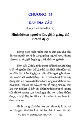  
 
VŨ TRỤ VÀ CON NGƯỜI * QUYỂN  I            123 
 
1 4CHƯƠNG   13 
DÃY  ĐỊA  CẦU 
(Cuộc tuần huờn thứ ba) 
Hình thể con người to lớn, giềnh giàng, thô 
kịch và dị kỳ 
 
Trong cuộc tuần hườn thứ ba của dãy địa cầu, 
thì con người có hình dáng giống người hơn, nhưng 
vẫn còn to lớn, giềnh giàng, thô kịch không rõ rệt. 
Trên bầu C (hỏa tinh) (xem đồ hình số 28) bằng 
chất hồng trần, hình thể của thú vật khởi tiến triển – dù 
lúc đầu lấy hình cái gậy, sau dần đổi ra giống hình con 
khỉ, mà bò sát, cơ thể bằng chất dĩ thái (éther). Chất nầy 
đông đặc lần hóa ra chất keo hạ xuống mặt đất của bầu 
hỏa tinh. Trên cơ thể nầy, có một lỗ hủng hiện ra, thật 
lâu mới nổi lên và liền lại. Thân hình không có xương 
cốt, chỉ có xương sụn (cartilage), cho nên đứng không 
được, mà lại lăn, bò, lết và trầm mình trong bùn ấm 
dựa mé sông. 
Hình trạng của bầu hỏa tinh thuở ấy khác với 
lúc bây giờ rất nhiều. Hầu hết ba phần tư của bầu đều 
 
