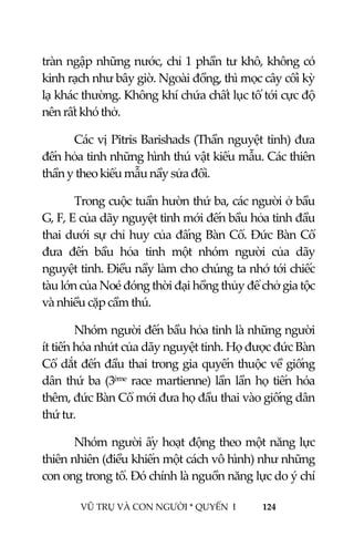  
 
VŨ TRỤ VÀ CON NGƯỜI * QUYỂN  I            124 
 
tràn ngập những nước, chỉ 1 phần tư khô, không có 
kinh rạch như bây giờ. Ngoài đồng, thì mọc cây cối kỳ 
lạ khác thường. Không khí chứa chất lục tố tới cực độ 
nên rất khó thở. 
Các vị Pitris Barishads (Thần nguyệt tinh) đưa 
đến hỏa tinh những hình thú vật kiểu mẫu. Các thiên 
thần y theo kiểu mẫu nầy sửa đổi. 
Trong cuộc tuần hườn thứ ba, các người ở bầu 
G, F, E của dãy nguyệt tinh mới đến bầu hỏa tinh đầu 
thai dưới sự chỉ huy của đấng Bàn Cổ. Đức Bàn Cổ 
đưa  đến  bầu  hỏa  tinh  một  nhóm  người  của  dãy 
nguyệt tinh. Điều nầy làm cho chúng ta nhớ tới chiếc 
tàu lớn của Noé đóng thời đại hồng thủy để chở gia tộc 
và nhiều cặp cầm thú. 
Nhóm người đến bầu hỏa tinh là những người 
ít tiến hóa nhứt của dãy nguyệt tinh. Họ được đức Bàn 
Cổ dắt đến đầu thai trong gia quyến thuộc về giống 
dân thứ ba (3ème race martienne) lần lần họ tiến hóa 
thêm, đức Bàn Cổ mới đưa họ đầu thai vào giống dân 
thứ tư. 
Nhóm người ấy hoạt động theo một năng lực 
thiên nhiên (điều khiển một cách vô hình) như những 
con ong trong tổ. Đó chính là nguồn năng lực do ý chí 
 