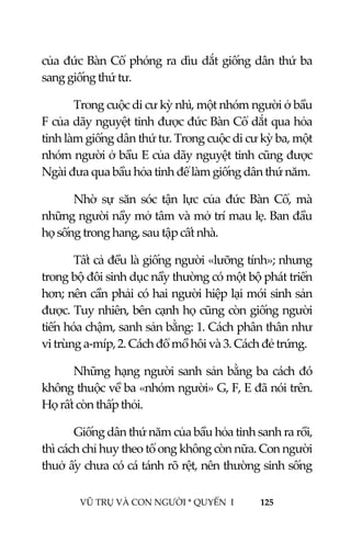 
 
VŨ TRỤ VÀ CON NGƯỜI * QUYỂN  I            125 
 
của đức Bàn Cổ phóng ra dìu dắt giống dân thứ ba 
sang giống thứ tư. 
Trong cuộc di cư kỳ nhì, một nhóm người ở bầu 
F của dãy nguyệt tinh được đức Bàn Cổ dắt qua hỏa 
tinh làm giống dân thứ tư. Trong cuộc di cư kỳ ba, một 
nhóm người ở bầu E của dãy nguyệt tinh cũng được 
Ngài đưa qua bầu hỏa tinh để làm giống dân thứ năm. 
Nhờ  sự  săn  sóc  tận  lực  của  đức  Bàn  Cổ,  mà 
những người nầy mở tâm và mở trí mau lẹ. Ban đầu 
họ sống trong hang, sau tập cất nhà. 
Tất cả đều là giống người «lưỡng tính»; nhưng 
trong bộ đôi sinh dục nầy thường có một bộ phát triển 
hơn; nên cần phải có hai người hiệp lại mới sinh sản 
được. Tuy nhiên, bên cạnh họ cũng còn giống người 
tiến hóa chậm, sanh sản bằng: 1. Cách phân thân như 
vi trùng a‐míp, 2. Cách đổ mồ hôi và 3. Cách đẻ trứng. 
Những hạng người sanh sản bằng ba cách đó 
không thuộc về ba «nhóm người» G, F, E đã nói trên. 
Họ rất còn thấp thỏi. 
Giống dân thứ năm của bầu hỏa tinh sanh ra rồi, 
thì cách chỉ huy theo tổ ong không còn nữa. Con người 
thuở ấy chưa có cá tánh rõ rệt, nên thường sinh sống 
 