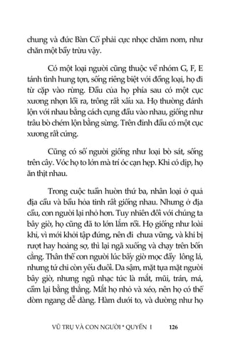  
 
VŨ TRỤ VÀ CON NGƯỜI * QUYỂN  I            126 
 
chung và đức Bàn Cổ phải cực nhọc chăm nom, như 
chăn một bầy trừu vậy. 
Có một loại người cũng thuộc về nhóm G, F, E 
tánh tình hung tợn, sống riêng biệt với đồng loại, họ đi 
từ  cặp  vào  rừng.  Đầu  của  họ  phía  sau  có  một  cục 
xương nhọn lồi ra, trông rất xấu xa. Họ thường đánh 
lộn với nhau bằng cách cụng đầu vào nhau, giống như 
trâu bò chém lộn bằng sừng. Trên đỉnh đầu có một cục 
xương rất cứng. 
Cũng có số người giống như loại bò sát, sống 
trên cây. Vóc họ to lớn mà trí óc cạn hẹp. Khi có dịp, họ 
ăn thịt nhau. 
Trong cuộc tuần huờn thứ ba, nhân loại ở quả 
địa cầu và bầu hỏa tinh rất giống nhau. Nhưng ở địa 
cầu, con người lại nhỏ hơn. Tuy nhiên đối với chúng ta 
bây giờ, họ cũng đã to lớn lắm rồi. Họ giống như loài 
khỉ, vì mới khởi tập đứng, nên đi  chưa vững, và khi bị 
rượt hay hoảng sợ, thì lại ngã xuống và chạy trên bốn 
cẳng. Thân thể con người lúc bấy giờ mọc đầy  lông lá, 
nhưng tứ chi còn yếu đuối. Da sậm, mặt tựa mặt người 
bây giờ, nhưng ngũ nhạc tức là mắt, mũi, trán, má, 
cầm lại bằng thẳng. Mắt họ nhỏ và xéo, nên họ có thể 
dòm ngang dễ dàng. Hàm dưới to, và dường như họ 
 