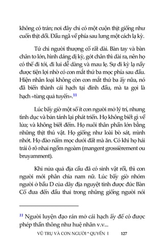  
 
VŨ TRỤ VÀ CON NGƯỜI * QUYỂN  I            127 
 
không có trán; nơi đây chỉ có một cuộn thịt giống như 
cuốn thịt dồi. Đầu ngã về phía sau lưng một cách lạ kỳ. 
Tứ chi người thượng cổ rất dài. Bàn tay và bàn 
chân to lớn, hình dáng dị kỳ, gót chân thì dài ra, nên họ 
có thể đi tới, đi lui dễ dàng và mau lẹ. Sự đi kỳ lạ nầy 
được tiện lợi nhờ có con mắt thứ ba mọc phía sau đầu. 
Hiện nhân loại không còn con mắt thứ ba ấy nữa, nó 
đã  biến  thành  cái  hạch  tại  đỉnh  đầu,  mà  ta  gọi  là 
hạch «tùng quả tuyến».11   
Lúc bấy giờ một số ít con người mở lý trí, nhưng 
tình dục và bản tánh lại phát triển. Họ không biết gì về 
lửa; và không biết đếm. Họ nuôi thân phần lớn bằng 
những thịt thú vật. Họ giống như loài bò sát, mình 
nhớt. Họ đào nấm mọc dưới đất mà ăn. Có khi họ hái 
trái ô rô nhai ngồm ngoàm (mangent grossièrement ou 
bruyamment). 
Khi nửa quả địa cầu đã có sinh vật rồi, thì con 
người  mới  phân  chia  nam  nữ.  Lúc  bấy  giờ  nhóm 
người ở bầu D của dãy địa nguyệt tinh được đức Bàn 
Cổ  đưa  đến  đầu  thai  trong  những  giống  người  nói 
                                           
11 Người luyện đạo rán mở cái hạch ấy để có được 
phép thần thông như huệ nhãn v.v... 
 