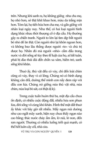  
 
VŨ TRỤ VÀ CON NGƯỜI * QUYỂN  I            128 
 
trên. Nhưng khi sanh ra, họ không giống  như cha mẹ, 
họ nhỏ hơn, sớ thịt khít khao hơn, màu da trắng mịn  
hơn. Tóm lại, họ tiến hóa hơn cha mẹ, và gần giống với 
nhân loại ngày nay. Như thế, có hai loại người hình 
dạng khác nhau thời thượng cổ ở địa cầu. Họ thường 
gây ra chiến tranh. Người to lớn lại tìm dịp bắt người 
bé nhỏ để ăn thịt. Còn người nhỏ lại khôn ngoan hơn, 
và không bao lâu thắng được người «to» và chủ trị 
được họ.  Nhân  đó  mà người «nhỏ»  cầm  đầu trong 
nước và đời sống sẽ tùy theo lề luật của họ, ai bất tuân, 
phải bị đào thải đài đến chốn xa xăm, hiểm trở, sanh 
sống khó khăn. 
Thuở ấy, thú vật đều có vảy, chí đến loài chim 
cũng có vảy, thay vì có lông. Chúng nó có hình dạng 
không cân đối, dường thể mình con nầy đem ráp với 
đầu con kia. Chúng nó giống nửa thú vật nhà, nửa 
chim, nửa loại bò sát, coi thật dị kỳ. 
Trong cuộc tuần huờn thứ ba, mặt địa cầu chưa 
ổn định, có nhiều cuộc động đất, nhiều hỏa sơn phun 
lửa, đời sống vô cùng khó khăn. Hình thể mặt đất thuở 
ấy khác với bây giờ rất nhiều. Mấy ngọn núi dường 
như cao ngất mây xanh, hiện nay chưa thấy ngọn nào 
cao bằng; thác nước chảy ầm ầm, lở núi, lở non, đến 
rợn người. Thường có nhiều luồng trốt quá mạnh, có 
thể hốt luôn cây cối, nhà cửa. 
 