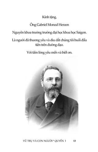  
 
VŨ TRỤ VÀ CON NGƯỜI * QUYỂN  I            13 
 
Kính tặng, 
Ông Gabriel Monod Herzen  
Nguyên khoa trưởng trường đại học khoa học Saigon. 
Là người đã thương yêu và dìu dắt chúng tôi buổi đầu 
tiên trên đường đạo. 
Với tấm lòng yêu mến và biết ơn.  
 
 