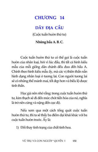  
 
VŨ TRỤ VÀ CON NGƯỜI * QUYỂN  I            132 
 
1 5CHƯƠNG   14 
DÃY  ĐỊA  CẦU 
(Cuộc tuần huờn thứ tư) 
Những bầu A. B. C. 
 
Cuộc tuần hườn thứ tư có thể gọi là cuộc tuần 
hườn của nhân loại, bởi vì lúc đầu, thì tất cả hình kiểu 
mẫu của mỗi giống dân chánh đều đưa đến bầu A. 
Chính theo hình kiểu mẫu ấy, mà các vị thiên thần nắn 
hình dạng nhân loại ở tương lai. Con người tương lai 
sẽ có những thể mảnh mai, tốt đẹp hơn và biểu lộ được 
tinh thần. 
Học giả nên nhớ rằng: trong cuộc tuần hườn thứ 
tư, kim thạch sẽ đi đến mức chót tiến hóa của nó, nghĩa 
là trở nên cứng và nặng đến cực độ. 
Nếu  xem  qua  một  cách  tổng  quát  cuộc  tuần 
hườn thứ tư, thì ta sẽ thấy ba điểm đại khái khác với ba 
cuộc tuần hườn trước. Ấy là: 
1) Đổi thay tình trạng của chất tinh hoa.  
 