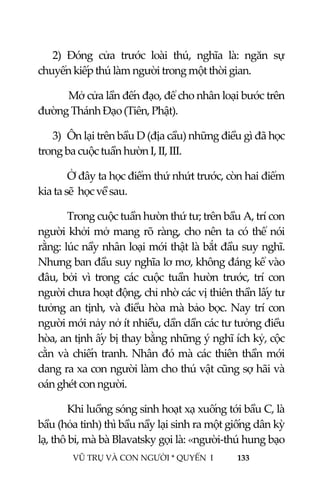  
 
VŨ TRỤ VÀ CON NGƯỜI * QUYỂN  I            133 
 
2) Đóng  cửa  trước  loài  thú,  nghĩa  là:  ngăn  sự 
chuyển kiếp thú làm người trong một thời gian. 
       Mở cửa lần đến đạo, để cho nhân loại bước trên 
đường Thánh Đạo (Tiên, Phật). 
3) Ôn lại trên bầu D (địa cầu) những điều gì đã học 
trong ba cuộc tuần hườn I, II, III. 
Ở đây ta học điểm thứ nhứt trước, còn hai điểm 
kia ta sẽ  học về sau.  
Trong cuộc tuần hườn thứ tư; trên bầu A, trí con 
người khởi mở mang rõ ràng, cho nên ta có thể nói 
rằng: lúc nầy nhân loại mới thật là bắt đầu suy nghĩ. 
Nhưng ban đầu suy nghĩa lơ mơ, không đáng kể vào 
đâu,  bởi  vì  trong  các  cuộc  tuần  hườn  trước,  trí  con 
người chưa hoạt động, chỉ nhờ các vị thiên thần lấy tư 
tưởng an tịnh, và điều hòa mà bảo bọc. Nay trí con 
người mới nảy nở ít nhiều, dần dần các tư tưởng điều 
hòa, an tịnh ấy bị thay bằng những ý nghĩ ích kỷ, cộc 
cằn và chiến tranh. Nhân đó mà các thiên thần mới 
dang ra xa con người làm cho thú vật cũng sợ hãi và 
oán ghét con người.  
Khi luồng sóng sinh hoạt xạ xuống tới bầu C, là 
bầu (hỏa tinh) thì bầu nầy lại sinh ra một giống dân kỳ 
lạ, thô bỉ, mà bà Blavatsky gọi là: «người‐thú hung bạo 
 