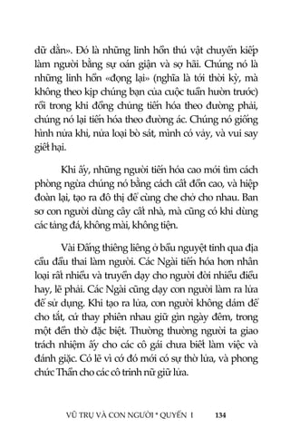  
 
VŨ TRỤ VÀ CON NGƯỜI * QUYỂN  I            134 
 
dữ dằn». Đó là những linh hồn thú vật chuyển kiếp 
làm người bằng sự oán giận và sợ hãi. Chúng nó là 
những linh hồn «đọng lại» (nghĩa là tới thời kỳ, mà 
không theo kịp chúng bạn của cuộc tuần hườn trước) 
rồi trong khi đồng chủng tiến hóa theo đường phải, 
chúng nó lại tiến hóa theo đường ác. Chúng nó giống 
hình nửa khỉ, nửa loại bò sát, mình có vảy, và vui say 
giết hại. 
Khi ấy, những người tiến hóa cao mới tìm cách 
phòng ngừa chúng nó bằng cách cất đồn cao, và hiệp 
đoàn lại, tạo ra đô thị để cùng che chở cho nhau. Ban 
sơ con người dùng cây cất nhà, mà cũng có khi dùng 
các tảng đá, không mài, không tiện. 
Vài Đấng thiêng liêng ở bầu nguyệt tinh qua địa 
cầu đầu thai làm người. Các Ngài tiến hóa hơn nhân 
loại rất nhiều và truyền dạy cho người đời nhiều điều 
hay, lẽ phải. Các Ngài cũng dạy con người làm ra lửa 
để sử dụng. Khi tạo ra lửa, con người không dám để 
cho tắt, cứ thay phiên nhau giữ gìn ngày đêm, trong 
một đền thờ đặc biệt. Thường thường người ta giao 
trách nhiệm ấy cho các cô gái chưa biết làm việc và 
đánh giặc. Có lẽ vì cớ đó mới có sự thờ lửa, và phong 
chức Thần cho các cô trinh nữ giữ lửa. 
 