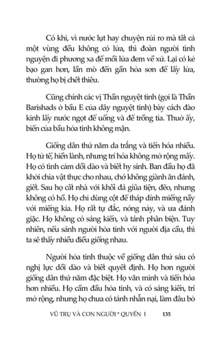  
 
VŨ TRỤ VÀ CON NGƯỜI * QUYỂN  I            135 
 
Có khi, vì nước lụt hay chuyện rủi ro mà tất cả 
một  vùng  đều  không  có  lửa,  thì  đoàn  người  tình 
nguyện đi phương xa để mồi lửa đem về xứ. Lại có kẻ 
bạo  gan  hơn,  lần  mò  đến  gần  hỏa  sơn  để  lấy  lửa, 
thường họ bị chết thiêu. 
Cũng chính các vị Thần nguyệt tinh (gọi là Thần 
Barishads ở bầu E của dãy nguyệt tinh) bày cách đào 
kinh lấy nước ngọt để uống và để trồng tỉa. Thuở ấy, 
biển của bầu hỏa tinh không mặn. 
Giống dân thứ năm da trắng và tiến hóa nhiều. 
Họ tử tế, hiền lành, nhưng trí hóa không mở rộng mấy. 
Họ có tình cảm dồi dào và biết hy sinh. Ban đầu họ đã 
khởi chia vật thực cho nhau, chớ không giành ăn đánh, 
giết. Sau họ cất nhà với khối đá giũa tiện, đẽo, nhưng 
không có hồ. Họ chỉ dùng cột để tháp dính miếng nầy 
với miếng kia. Họ rất tự đắc, nóng nảy, và ưa đánh 
giặc. Họ không có sáng kiến, và tánh phân biện. Tuy 
nhiên, nếu sánh người hỏa tinh với người địa cầu, thì 
ta sẽ thấy nhiều điều giống nhau. 
Người hỏa tinh thuộc về giống dân thứ sáu có 
nghị lực dồi dào và biết quyết định. Họ hơn người 
giống dân thứ năm đặc biệt. Họ văn minh và tiến hóa 
hơn nhiều. Họ cầm đầu hỏa tinh, và có sáng kiến, trí 
mở rộng, nhưng họ chưa có tánh nhẫn nại, làm đâu bỏ 
 