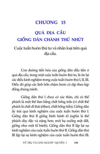  
 
VŨ TRỤ VÀ CON NGƯỜI * QUYỂN  I            138 
 
1 7CHƯƠNG   15 
QUẢ  ĐỊA  CẦU 
GIỐNG  DÂN  CHÁNH  THỨ  NHỨT  
Cuộc tuần hườn thứ tư và nhân loại trên quả 
địa cầu. 
 
Con đường tiến hóa của giống dân đầu tiên ở 
quả địa cầu, trong một cuộc tuần huờn thứ tư, là ôn lại 
các điều kinh nghiệm trong cuộc tuần huờn thứ I, II, III. 
Điều đó giúp các linh hồn chậm bước có dịp theo kịp 
đồng chủng mình.  
Giống  dân  thứ  I  chưa  có  xác  thân,  chỉ  có  thể 
phách là một thể làm bằng chất hồng trần (vì chất thể 
phách là chất dĩ thái (éther), chất hồng trần). Giống dân 
ấy  trải  qua  kinh  nghiệm  của  cuộc  tuần  hườn  thứ  I. 
Giống  dân  thứ  II  giống  hình  bánh  tổ  (nghĩa  là  thể 
phách dày đặc và nặng hơn, mới hạ xuống mặt đất, 
giống như một tổ bánh). Giống dân thứ II lặp lại sự 
kinh nghiệm của cuộc tuần huờn thứ II. Giống dân thứ 
III lặp lại sự kinh nghiệm của cuộc tuần hườn thứ III. 
 